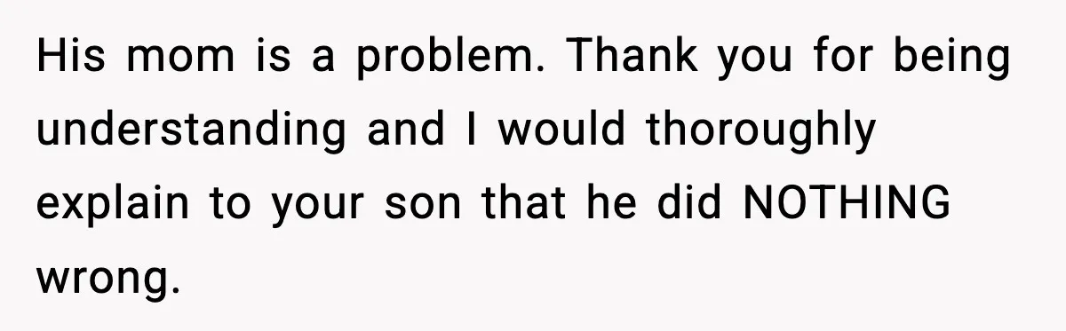 His mom is a problem. Thank you for being understanding and I would thoroughly explain to your son that he did NOTHING wrong.