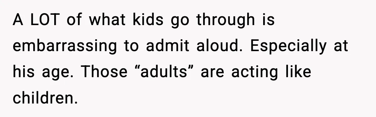 A LOT of what kids go through is embarrassing to admit aloud. Especially at his age. Those “adults” are acting like children.