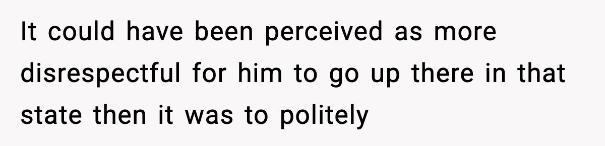 It could have been perceived as more disrespectful for him to go up there in that state then it was to politely