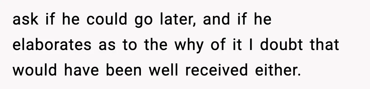 ask if he could go later, and if he elaborates as to the why of it I doubt that would have been well received either.