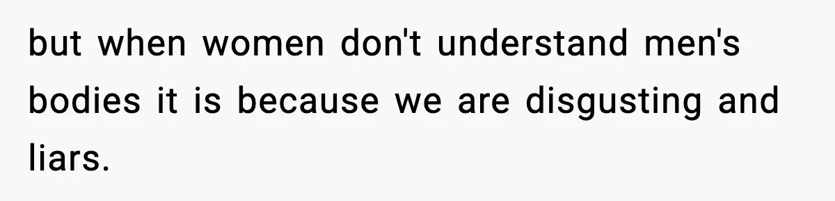 but when women don't understand men's bodies it is because we are disgusting and liars.