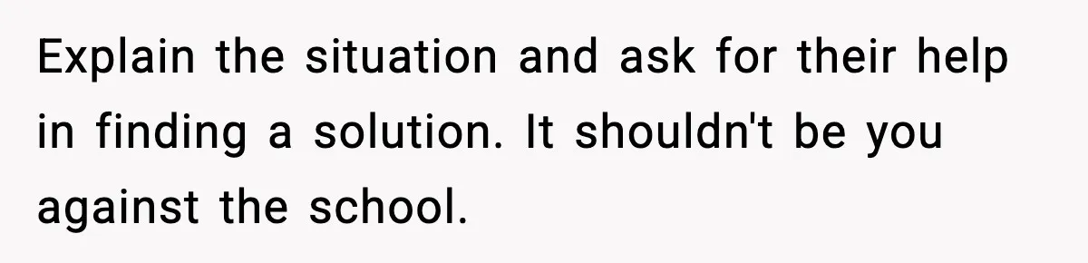 Explain the situation and ask for their help in finding a solution. It shouldn't be you against the school.