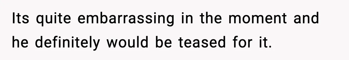 Its quite embarrassing in the moment and he definitely would be teased for it.