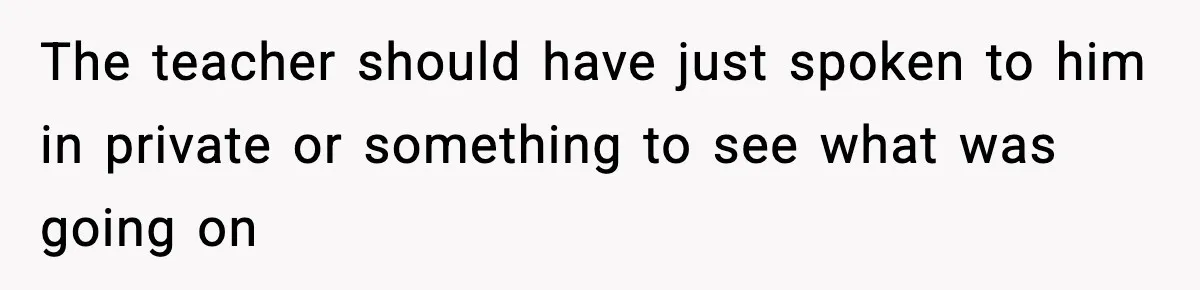 The teacher should have just spoken to him in private or something to see what was going on