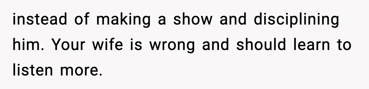 instead of making a show and disciplining him. Your wife is wrong and should learn to listen more.