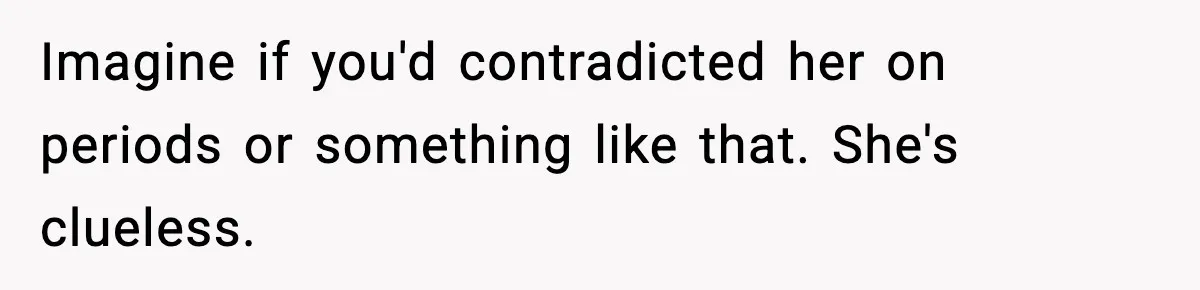 Imagine if you'd contradicted her on periods or something like that. She's clueless.