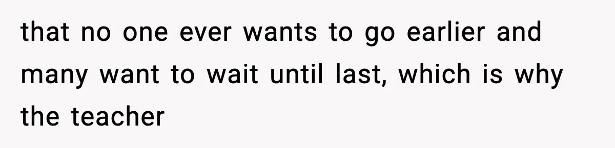 that no one ever wants to go earlier and many want to wait until last, which is why the teacher
