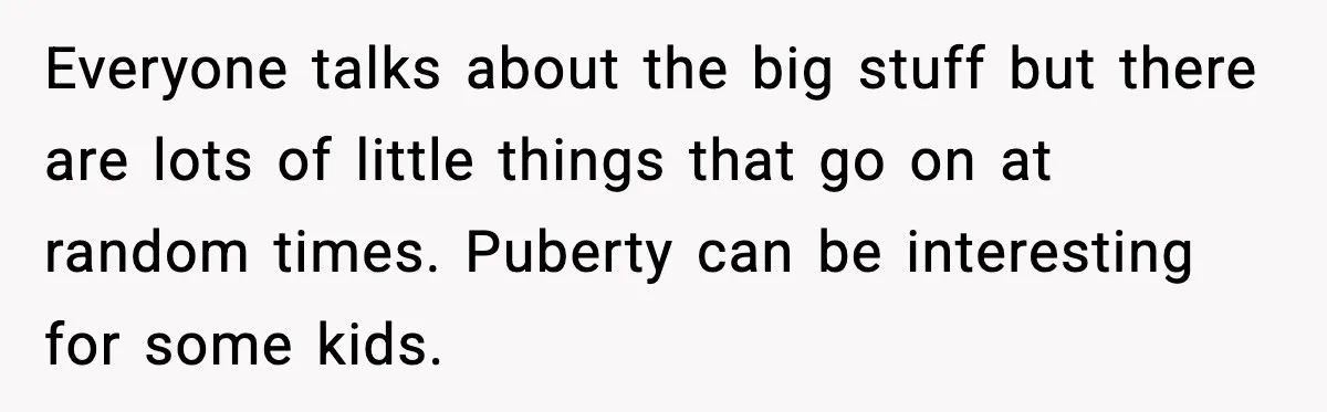 Everyone talks about the big stuff but there are lots of little things that go on at random times. Puberty can be interesting for some kids.