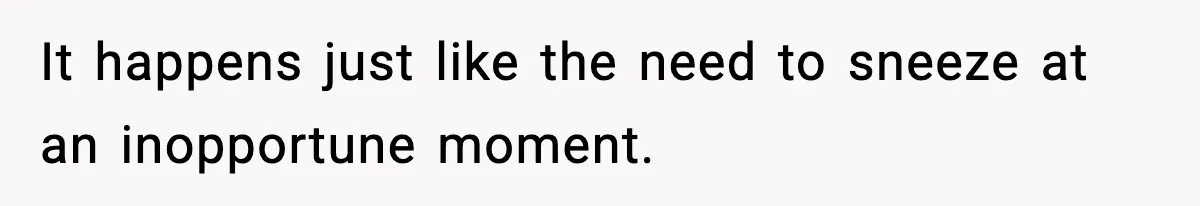 It happens just like the need to sneeze at an inopportune moment.