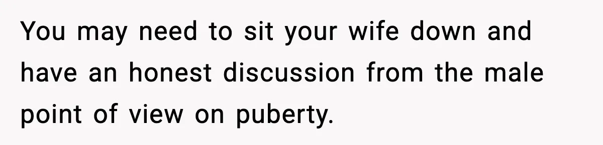 You may need to sit your wife down and have an honest discussion from the male point of view on puberty.