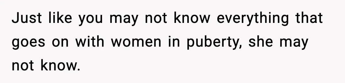 Just like you may not know everything that goes on with women in puberty, she may not know.
