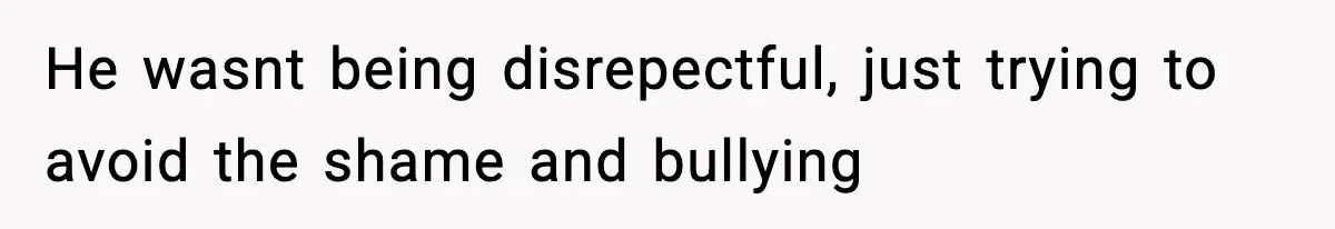 He wasnt being disrepectful, just trying to avoid the shame and bullying