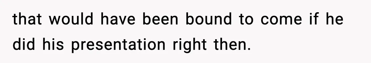 that would have been bound to come if he did his presentation right then.