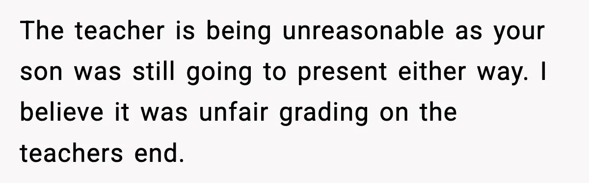 The teacher is being unreasonable as your son was still going to present either way. I believe it was unfair grading on the teachers end.