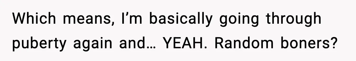 Which means, I’m basically going through puberty again and… YEAH. Random boners?