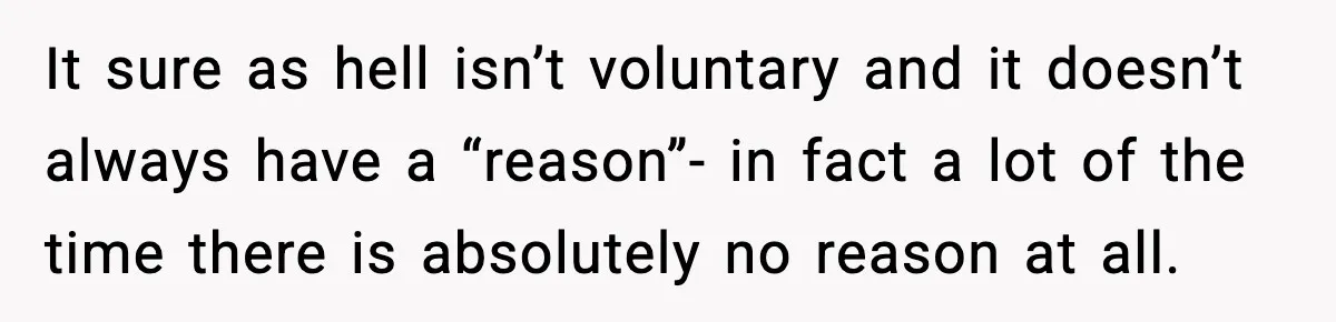 It sure as hell isn’t voluntary and it doesn’t always have a “reason”- in fact a lot of the time there is absolutely no reason at all.