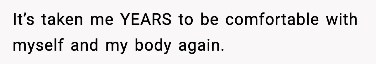 It’s taken me YEARS to be comfortable with myself and my body again.