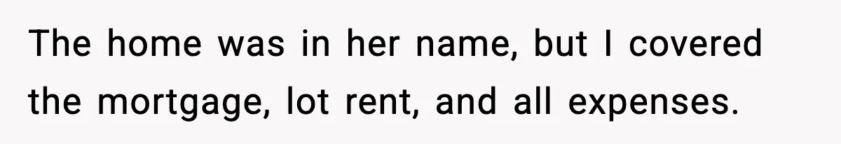 The home was in her name, but I covered the mortgage, lot rent, and all expenses.