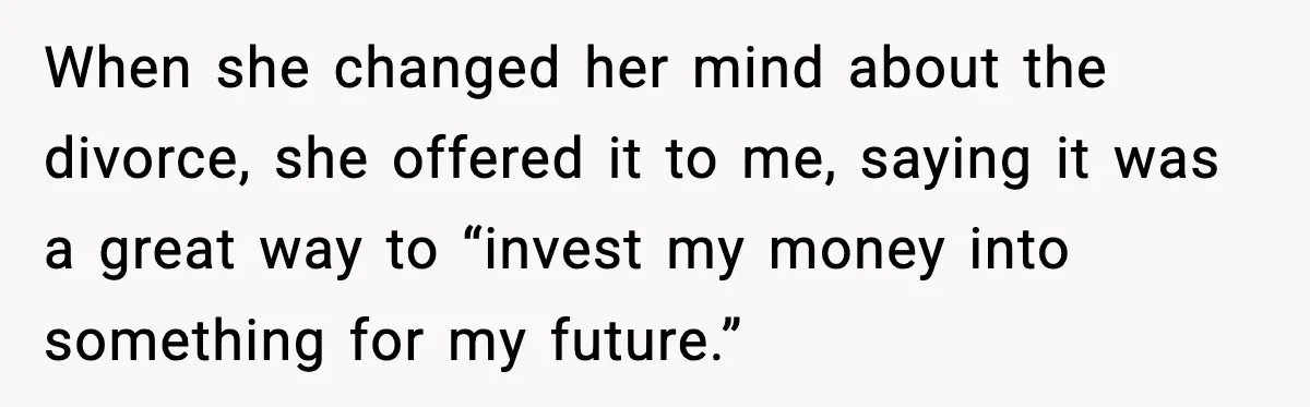 When she changed her mind about the divorce, she offered it to me, saying it was a great way to “invest my money into something for my future.”