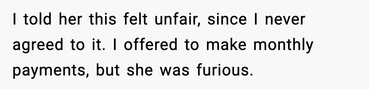 I told her this felt unfair, since I never agreed to it. I offered to make monthly payments, but she was furious.