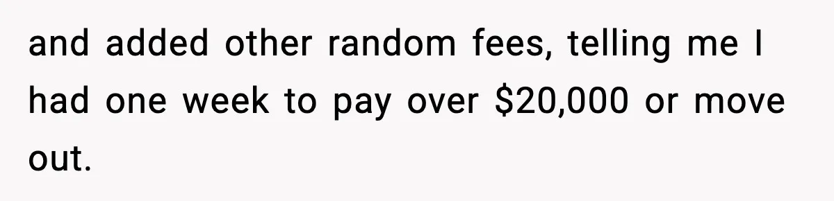 and added other random fees, telling me I had one week to pay over $20,000 or move out.