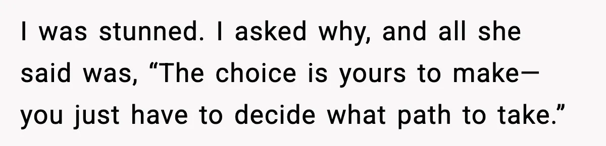 I was stunned. I asked why, and all she said was, “The choice is yours to make—you just have to decide what path to take.”