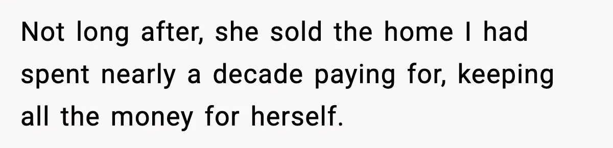 Not long after, she sold the home I had spent nearly a decade paying for, keeping all the money for herself.