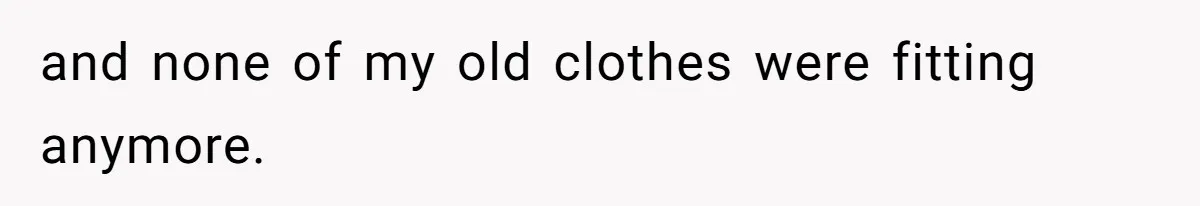 and none of my old clothes were fitting anymore.