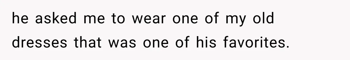 he asked me to wear one of my old dresses that was one of his favorites.