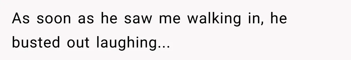 As soon as he saw me walking in, he busted out laughing...