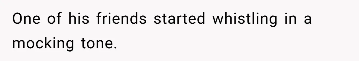 One of his friends started whistling in a mocking tone.