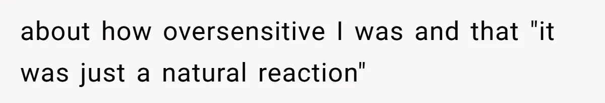 about how oversensitive I was and that "it was just a natural reaction"
