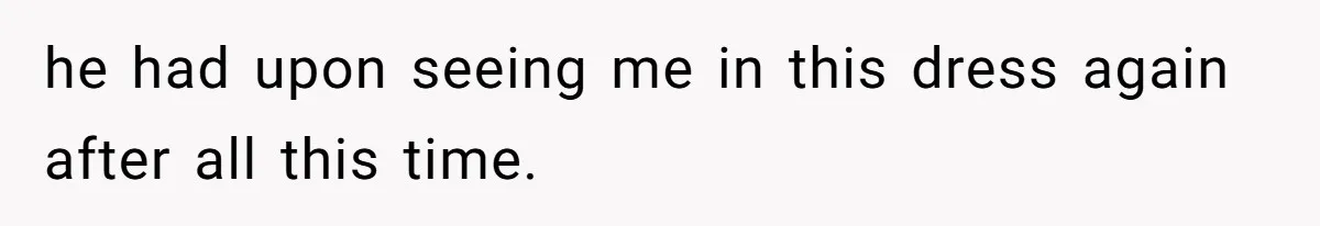 he had upon seeing me in this dress again after all this time.