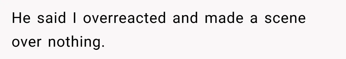 He said I overreacted and made a scene over nothing.