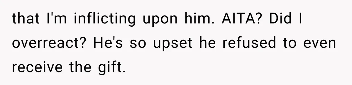 that I'm inflicting upon him. AITA? Did I overreact? He's so upset he refused to even receive the gift.