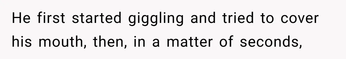He first started giggling and tried to cover his mouth, then, in a matter of seconds,