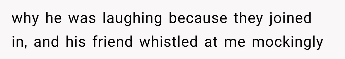 why he was laughing because they joined in, and his friend whistled at me mockingly