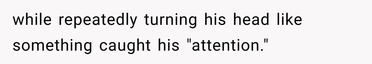 while repeatedly turning his head like something caught his "attention."