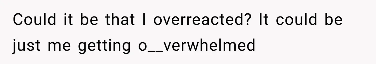 Could it be that I overreacted? It could be just me getting o__verwhelmed