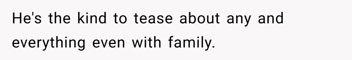 He's the kind to tease about any and everything even with family.