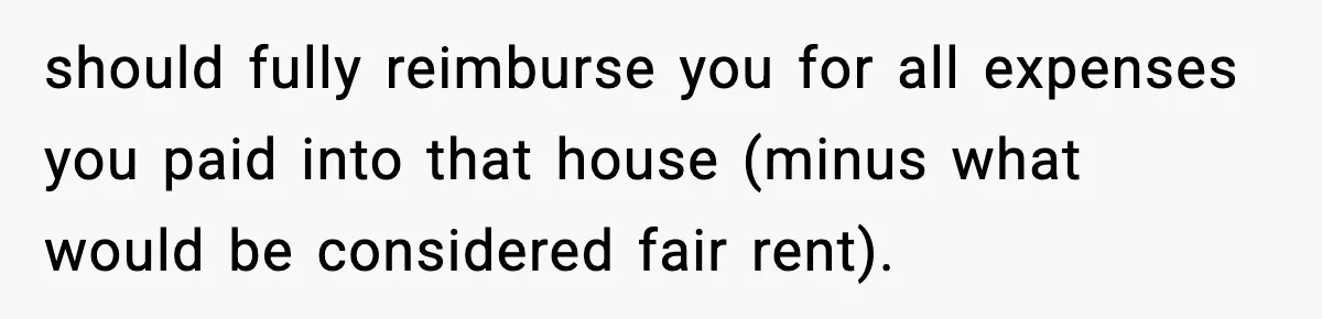 should fully reimburse you for all expenses you paid into that house (minus what would be considered fair rent).