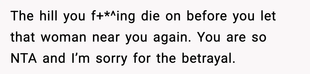 The hill you f+*^ing die on before you let that woman near you again. You are so NTA and I’m sorry for the betrayal.