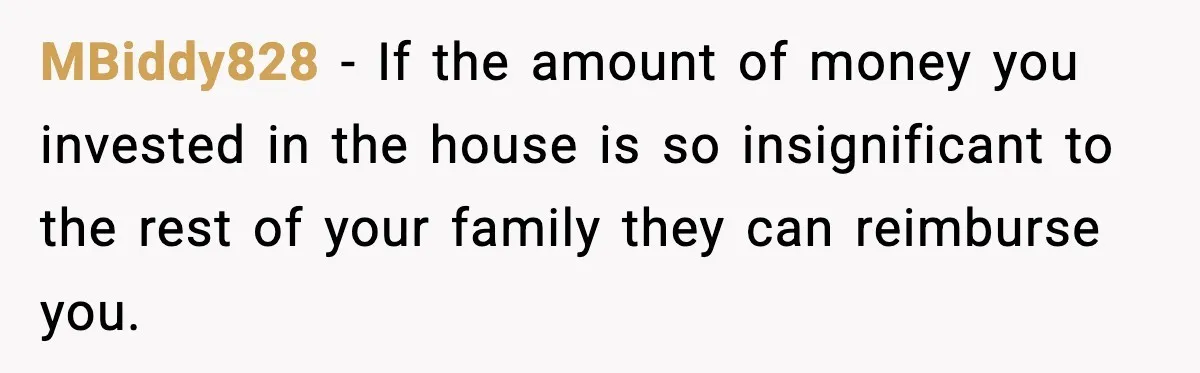 MBiddy828 − If the amount of money you invested in the house is so insignificant to the rest of your family they can reimburse you.