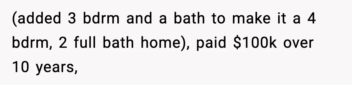 (added 3 bdrm and a bath to make it a 4 bdrm, 2 full bath home), paid $100k over 10 years,