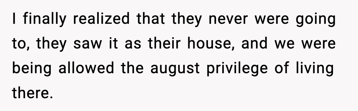 I finally realized that they never were going to, they saw it as their house, and we were being allowed the august privilege of living there.