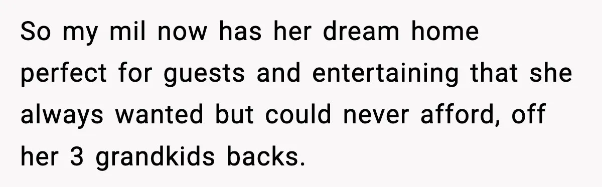 So my mil now has her dream home perfect for guests and entertaining that she always wanted but could never afford, off her 3 grandkids backs.
