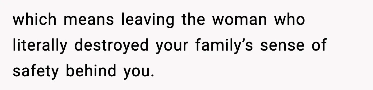 which means leaving the woman who literally destroyed your family’s sense of safety behind you.