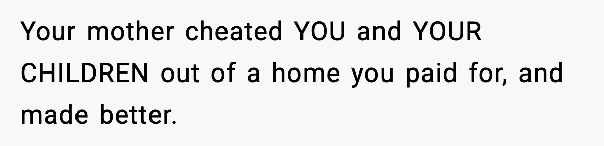 Your mother cheated YOU and YOUR CHILDREN out of a home you paid for, and made better.