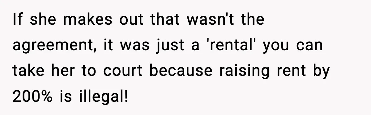If she makes out that wasn't the agreement, it was just a 'rental' you can take her to court because raising rent by 200% is illegal!