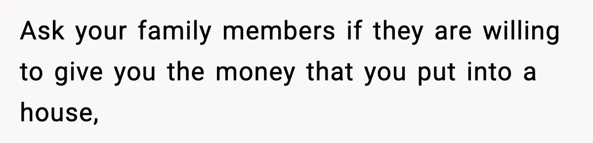 Ask your family members if they are willing to give you the money that you put into a house,